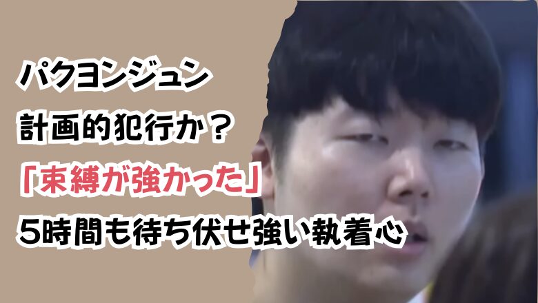 パクヨンジュン計画的犯行か?「束縛が強かった」5時間も待ち伏せ強い執着心