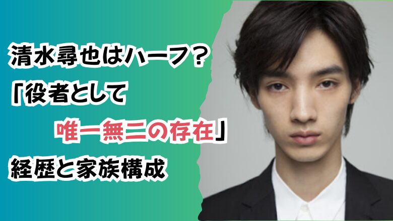 清水尋也はハーフ?「役者としては唯一無二の存在」経歴と家族構成