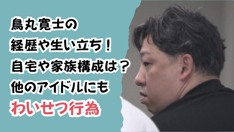 鳥丸寛士の経歴や生い立ち!自宅や家族構成は?他のアイドルにもわいせつ行為